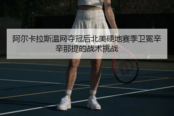 阿尔卡拉斯温网夺冠后北美硬地赛季卫冕辛辛那提的战术挑战
